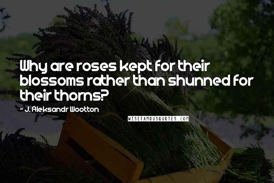 J. Aleksandr Wootton Quotes: Why are roses kept for their blossoms rather than shunned for their thorns?
