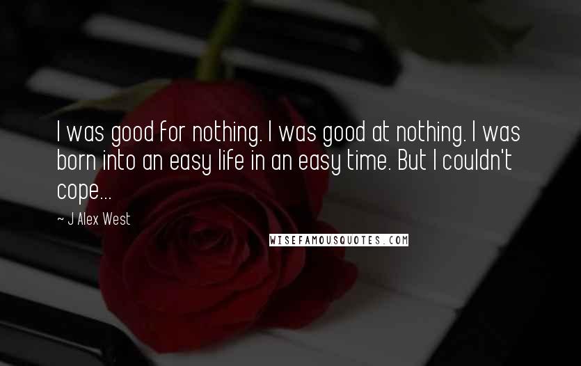 J Alex West Quotes: I was good for nothing. I was good at nothing. I was born into an easy life in an easy time. But I couldn't cope...