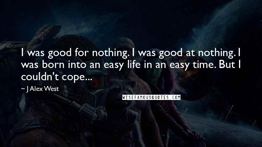 J Alex West Quotes: I was good for nothing. I was good at nothing. I was born into an easy life in an easy time. But I couldn't cope...