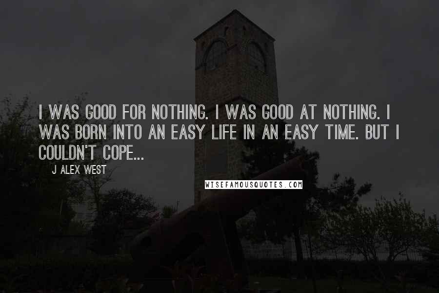 J Alex West Quotes: I was good for nothing. I was good at nothing. I was born into an easy life in an easy time. But I couldn't cope...
