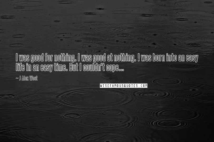 J Alex West Quotes: I was good for nothing. I was good at nothing. I was born into an easy life in an easy time. But I couldn't cope...