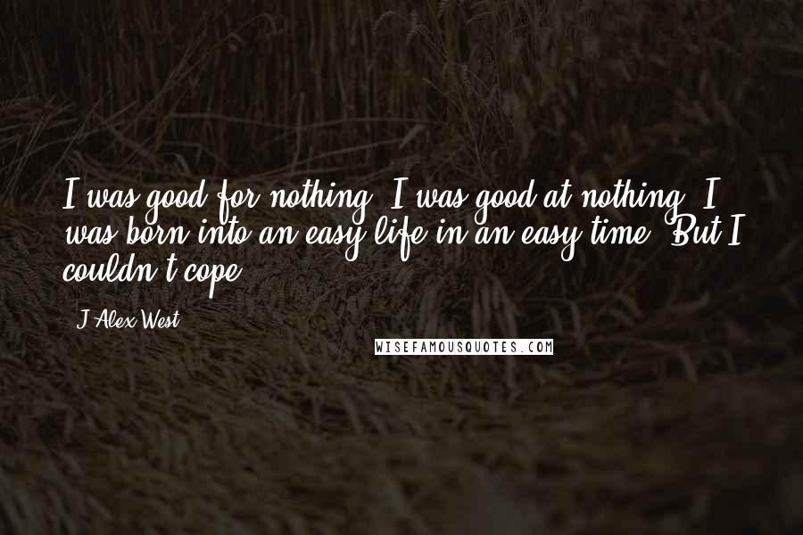 J Alex West Quotes: I was good for nothing. I was good at nothing. I was born into an easy life in an easy time. But I couldn't cope...