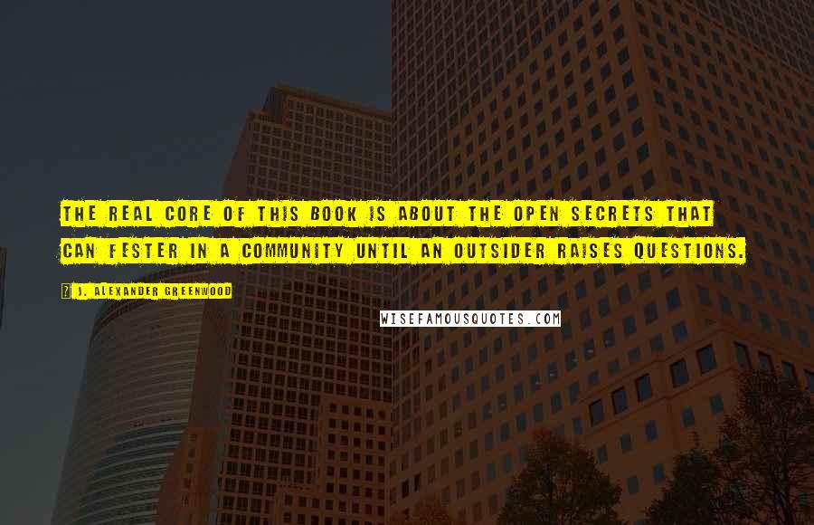 J. Alexander Greenwood Quotes: The real core of this book is about the open secrets that can fester in a community until an outsider raises questions.