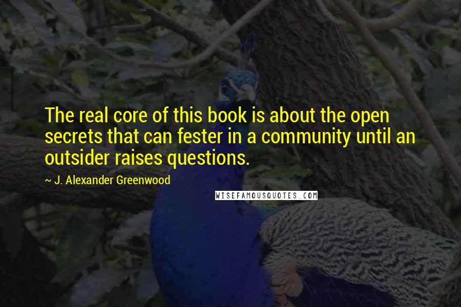 J. Alexander Greenwood Quotes: The real core of this book is about the open secrets that can fester in a community until an outsider raises questions.