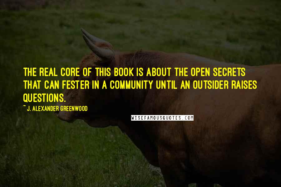 J. Alexander Greenwood Quotes: The real core of this book is about the open secrets that can fester in a community until an outsider raises questions.