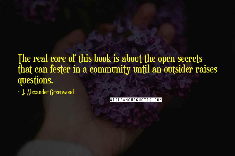 J. Alexander Greenwood Quotes: The real core of this book is about the open secrets that can fester in a community until an outsider raises questions.