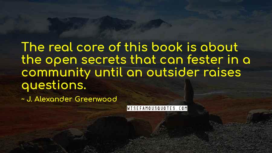 J. Alexander Greenwood Quotes: The real core of this book is about the open secrets that can fester in a community until an outsider raises questions.