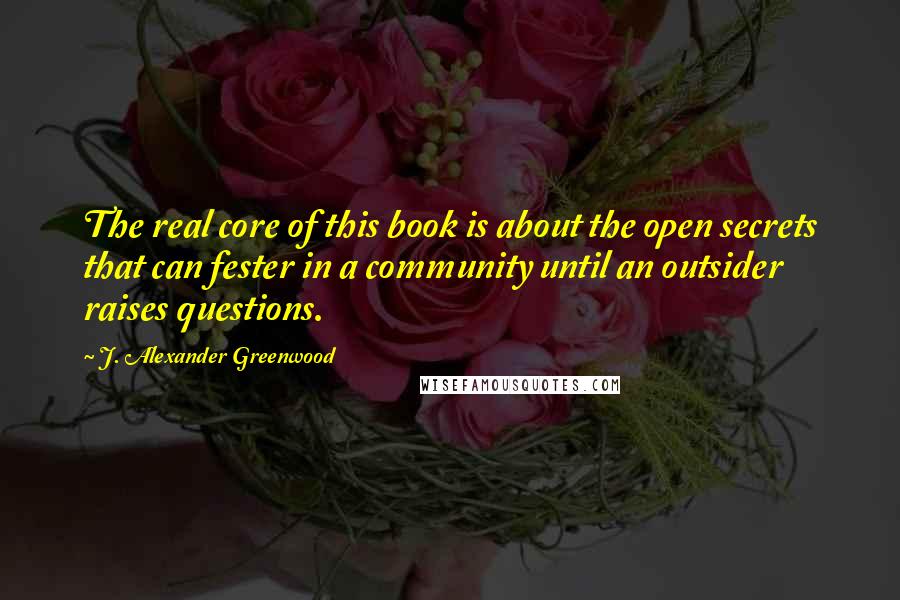 J. Alexander Greenwood Quotes: The real core of this book is about the open secrets that can fester in a community until an outsider raises questions.