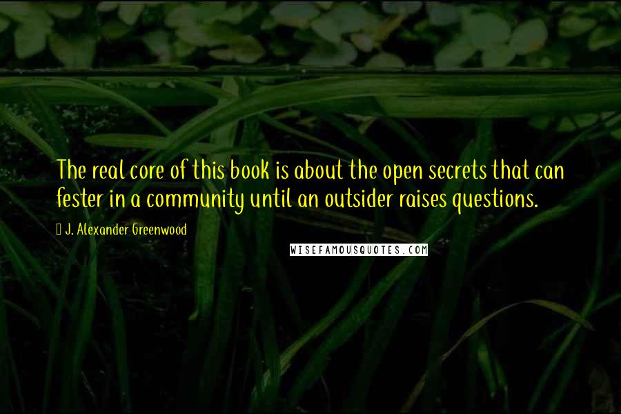 J. Alexander Greenwood Quotes: The real core of this book is about the open secrets that can fester in a community until an outsider raises questions.