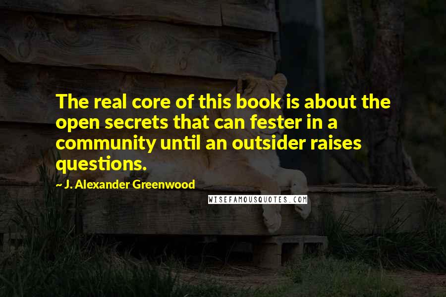 J. Alexander Greenwood Quotes: The real core of this book is about the open secrets that can fester in a community until an outsider raises questions.