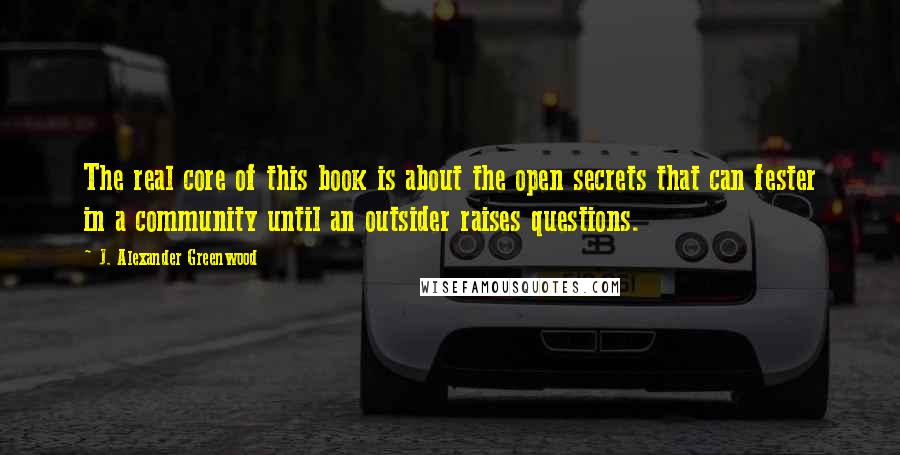 J. Alexander Greenwood Quotes: The real core of this book is about the open secrets that can fester in a community until an outsider raises questions.