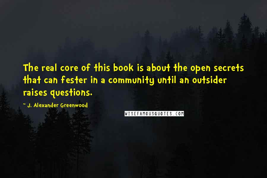 J. Alexander Greenwood Quotes: The real core of this book is about the open secrets that can fester in a community until an outsider raises questions.