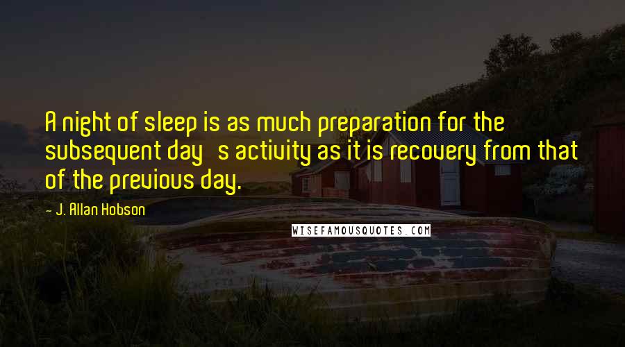 J. Allan Hobson Quotes: A night of sleep is as much preparation for the subsequent day's activity as it is recovery from that of the previous day.