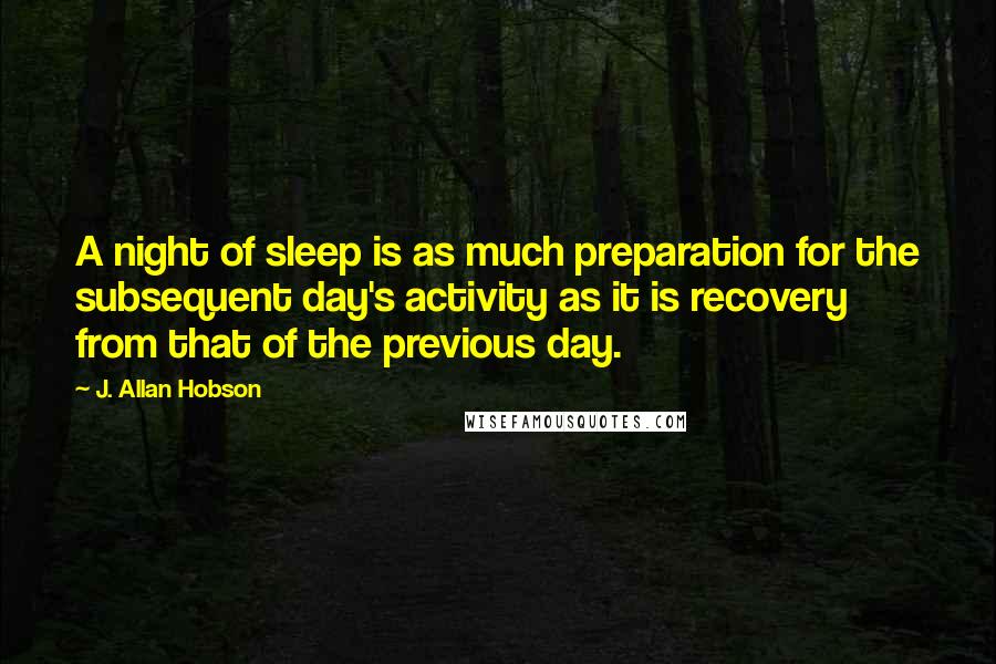 J. Allan Hobson Quotes: A night of sleep is as much preparation for the subsequent day's activity as it is recovery from that of the previous day.