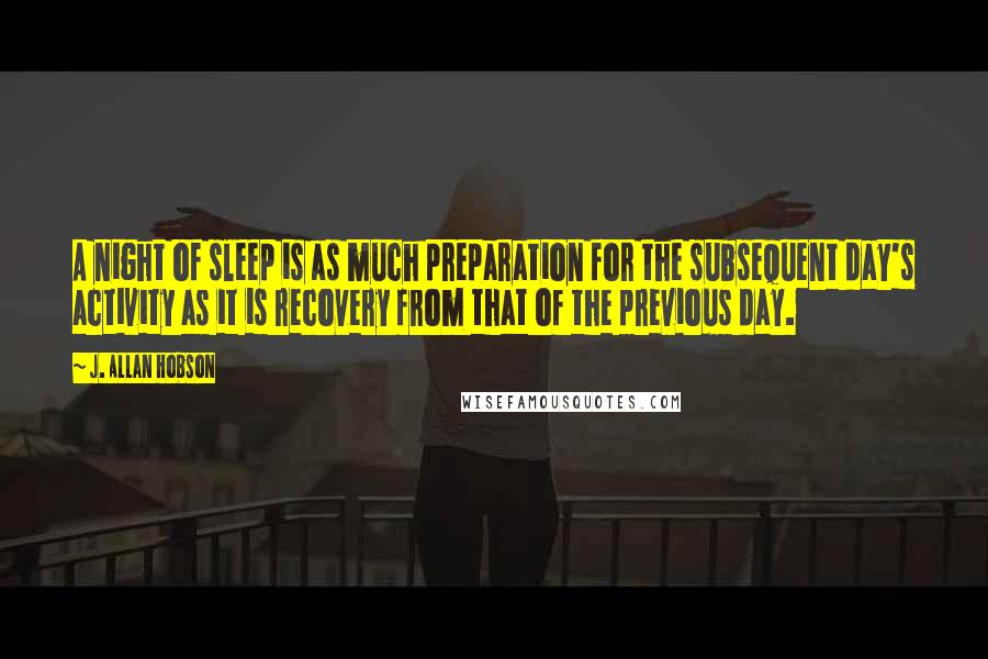 J. Allan Hobson Quotes: A night of sleep is as much preparation for the subsequent day's activity as it is recovery from that of the previous day.