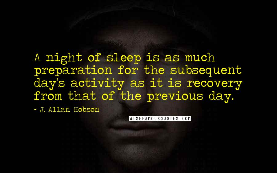 J. Allan Hobson Quotes: A night of sleep is as much preparation for the subsequent day's activity as it is recovery from that of the previous day.