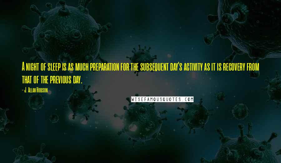 J. Allan Hobson Quotes: A night of sleep is as much preparation for the subsequent day's activity as it is recovery from that of the previous day.