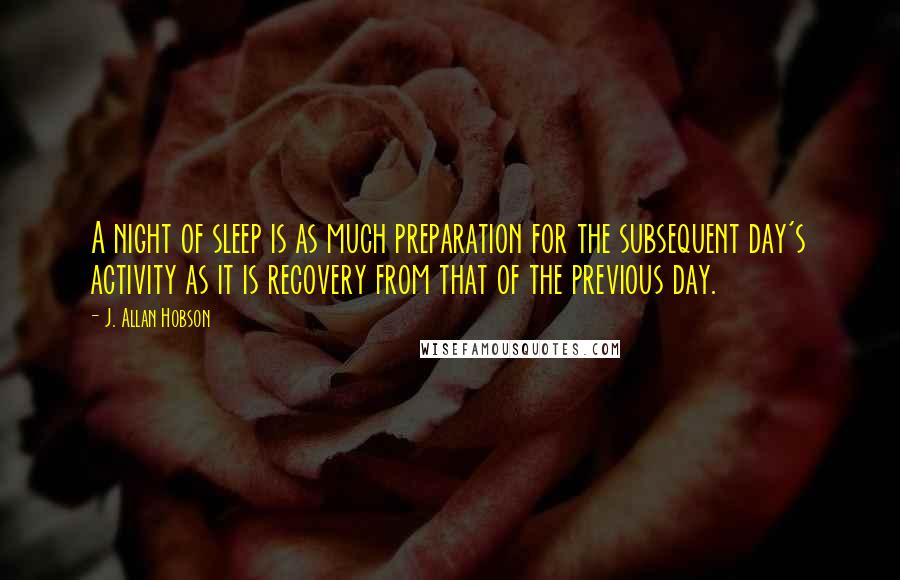 J. Allan Hobson Quotes: A night of sleep is as much preparation for the subsequent day's activity as it is recovery from that of the previous day.