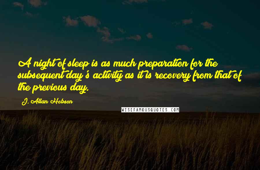 J. Allan Hobson Quotes: A night of sleep is as much preparation for the subsequent day's activity as it is recovery from that of the previous day.