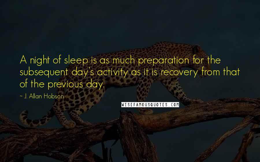 J. Allan Hobson Quotes: A night of sleep is as much preparation for the subsequent day's activity as it is recovery from that of the previous day.