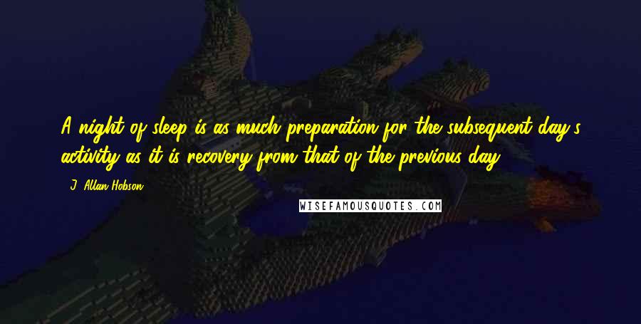 J. Allan Hobson Quotes: A night of sleep is as much preparation for the subsequent day's activity as it is recovery from that of the previous day.