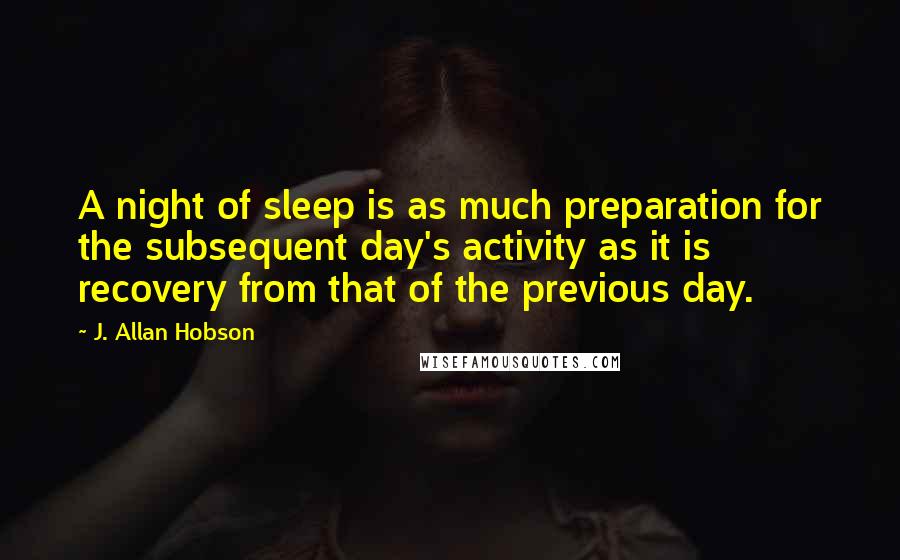 J. Allan Hobson Quotes: A night of sleep is as much preparation for the subsequent day's activity as it is recovery from that of the previous day.