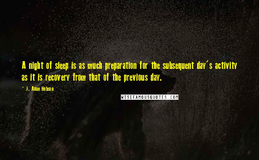 J. Allan Hobson Quotes: A night of sleep is as much preparation for the subsequent day's activity as it is recovery from that of the previous day.