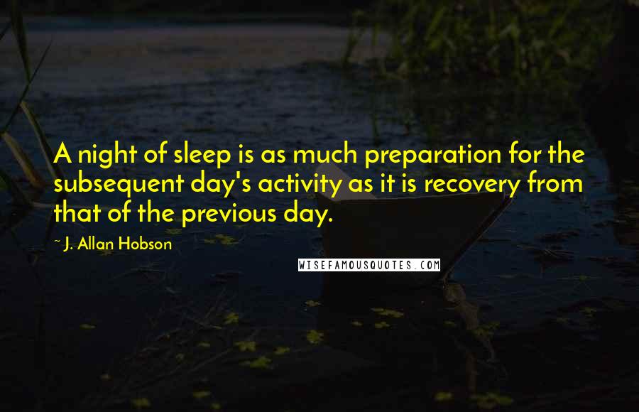 J. Allan Hobson Quotes: A night of sleep is as much preparation for the subsequent day's activity as it is recovery from that of the previous day.