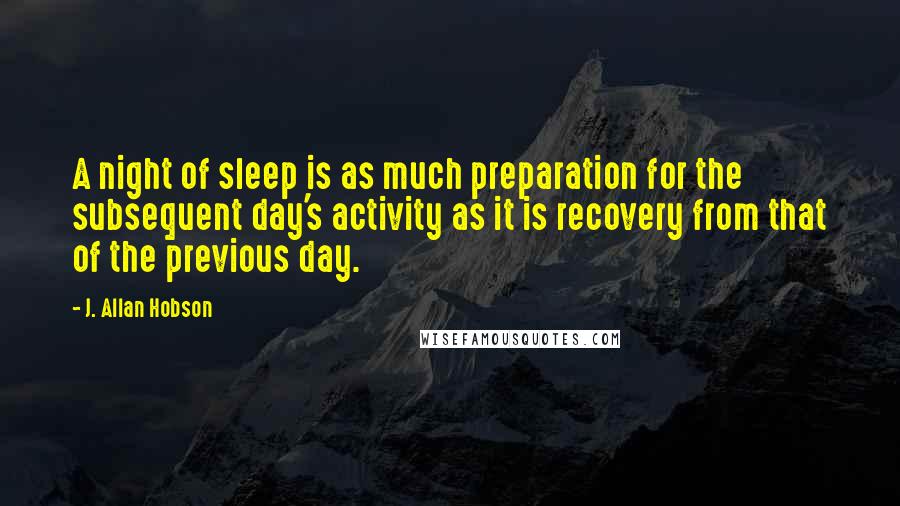 J. Allan Hobson Quotes: A night of sleep is as much preparation for the subsequent day's activity as it is recovery from that of the previous day.