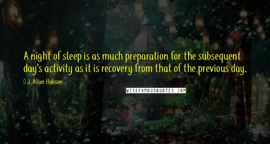 J. Allan Hobson Quotes: A night of sleep is as much preparation for the subsequent day's activity as it is recovery from that of the previous day.