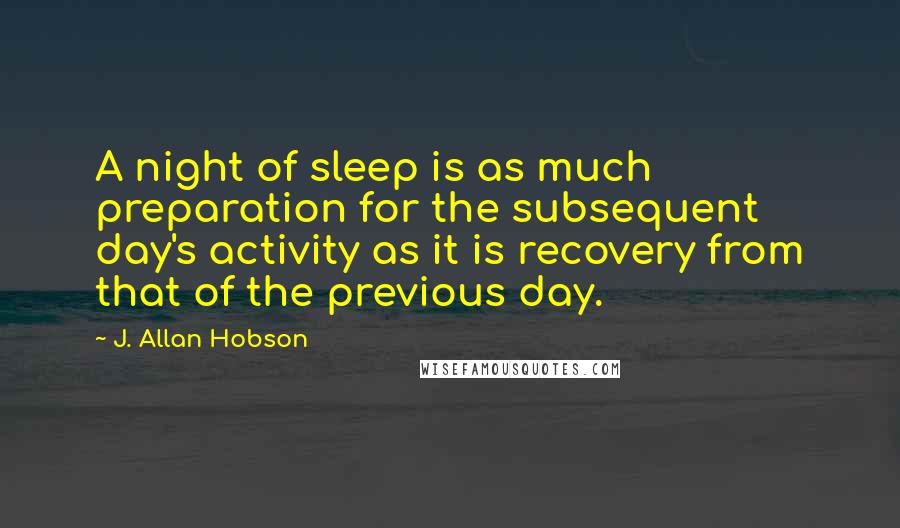J. Allan Hobson Quotes: A night of sleep is as much preparation for the subsequent day's activity as it is recovery from that of the previous day.