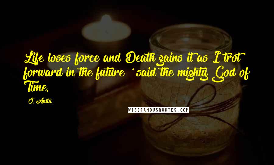 J. Anita Quotes: Life loses force and Death gains it as I trot forward in the future!' said the mighty God of Time.