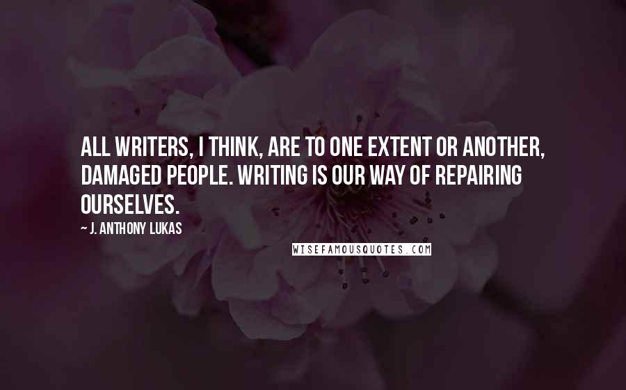 J. Anthony Lukas Quotes: All writers, I think, are to one extent or another, damaged people. Writing is our way of repairing ourselves.