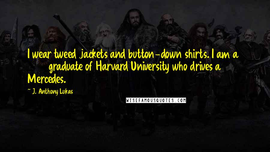 J. Anthony Lukas Quotes: I wear tweed jackets and button-down shirts. I am a 1955 graduate of Harvard University who drives a 1968 Mercedes.