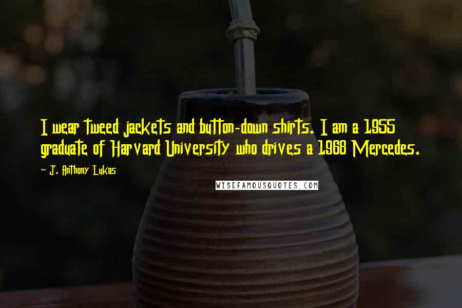 J. Anthony Lukas Quotes: I wear tweed jackets and button-down shirts. I am a 1955 graduate of Harvard University who drives a 1968 Mercedes.