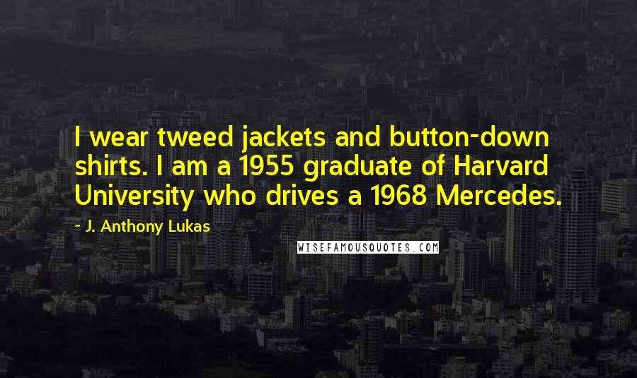 J. Anthony Lukas Quotes: I wear tweed jackets and button-down shirts. I am a 1955 graduate of Harvard University who drives a 1968 Mercedes.