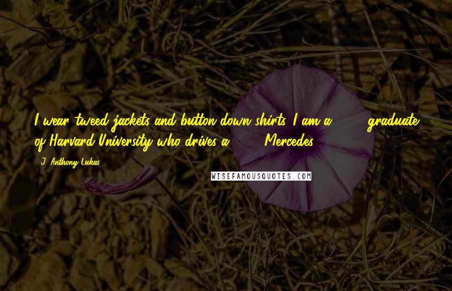 J. Anthony Lukas Quotes: I wear tweed jackets and button-down shirts. I am a 1955 graduate of Harvard University who drives a 1968 Mercedes.