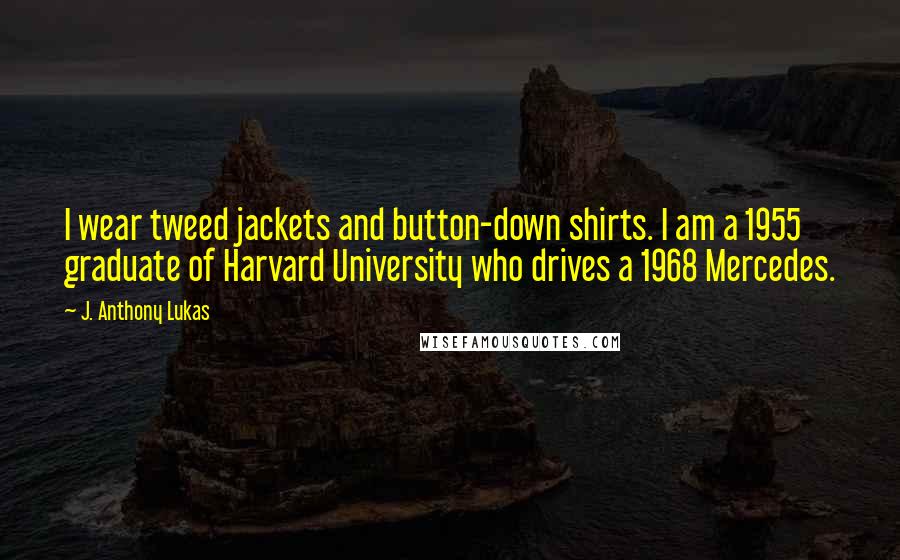 J. Anthony Lukas Quotes: I wear tweed jackets and button-down shirts. I am a 1955 graduate of Harvard University who drives a 1968 Mercedes.