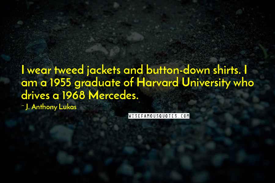 J. Anthony Lukas Quotes: I wear tweed jackets and button-down shirts. I am a 1955 graduate of Harvard University who drives a 1968 Mercedes.