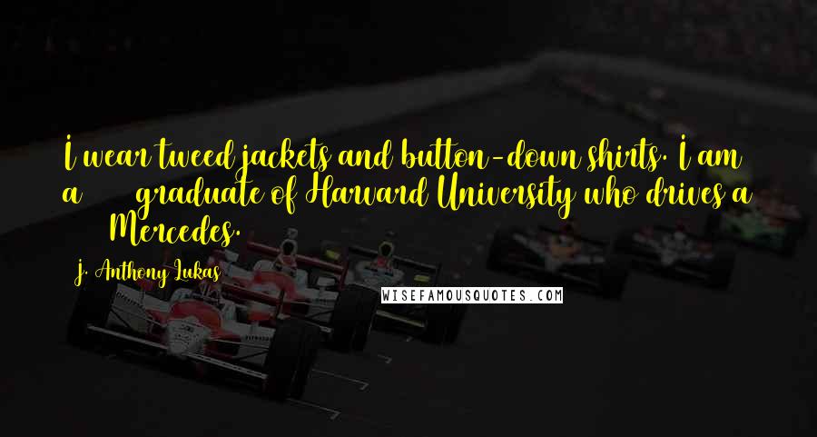 J. Anthony Lukas Quotes: I wear tweed jackets and button-down shirts. I am a 1955 graduate of Harvard University who drives a 1968 Mercedes.