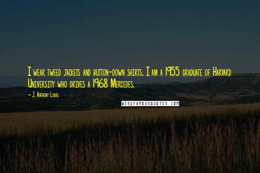 J. Anthony Lukas Quotes: I wear tweed jackets and button-down shirts. I am a 1955 graduate of Harvard University who drives a 1968 Mercedes.