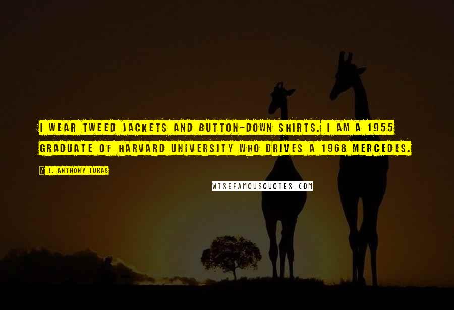 J. Anthony Lukas Quotes: I wear tweed jackets and button-down shirts. I am a 1955 graduate of Harvard University who drives a 1968 Mercedes.