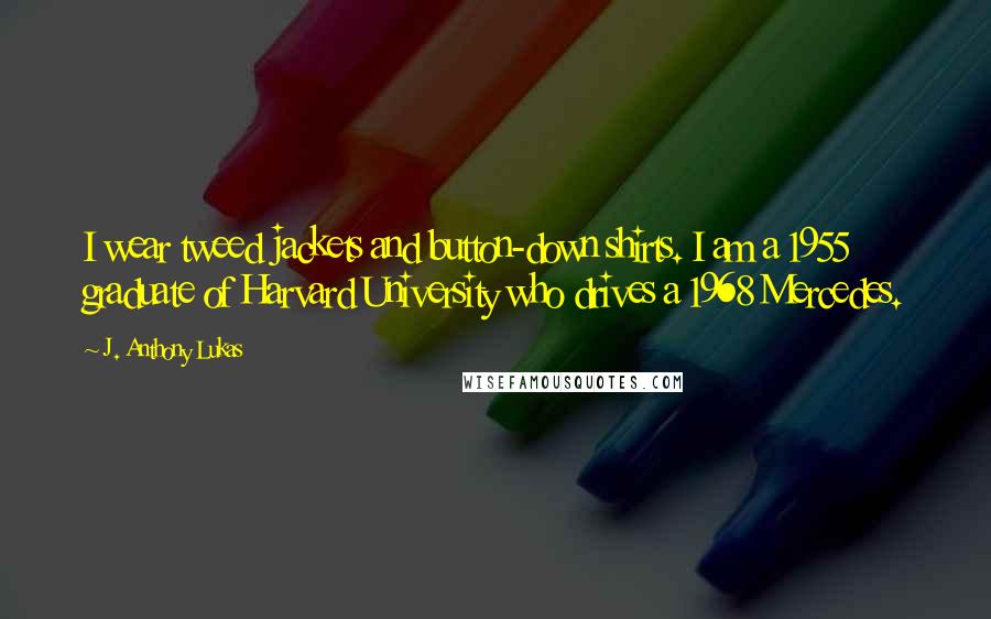 J. Anthony Lukas Quotes: I wear tweed jackets and button-down shirts. I am a 1955 graduate of Harvard University who drives a 1968 Mercedes.