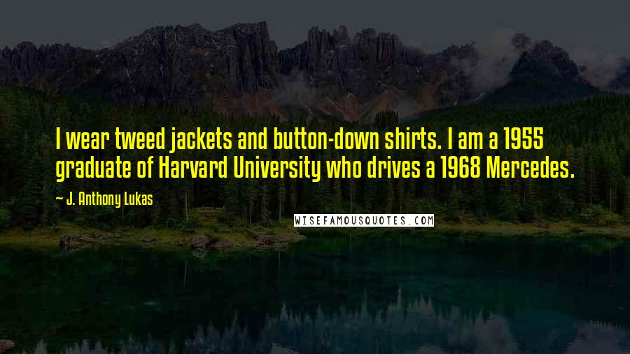 J. Anthony Lukas Quotes: I wear tweed jackets and button-down shirts. I am a 1955 graduate of Harvard University who drives a 1968 Mercedes.