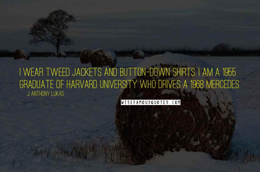 J. Anthony Lukas Quotes: I wear tweed jackets and button-down shirts. I am a 1955 graduate of Harvard University who drives a 1968 Mercedes.
