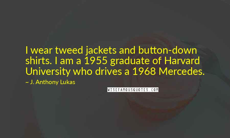 J. Anthony Lukas Quotes: I wear tweed jackets and button-down shirts. I am a 1955 graduate of Harvard University who drives a 1968 Mercedes.