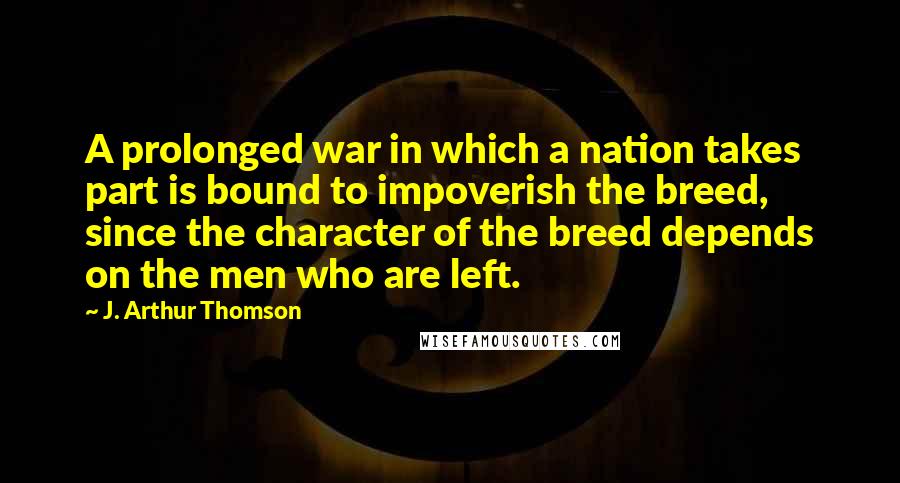 J. Arthur Thomson Quotes: A prolonged war in which a nation takes part is bound to impoverish the breed, since the character of the breed depends on the men who are left.