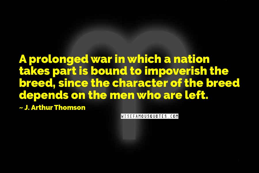 J. Arthur Thomson Quotes: A prolonged war in which a nation takes part is bound to impoverish the breed, since the character of the breed depends on the men who are left.