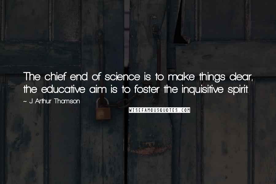 J. Arthur Thomson Quotes: The chief end of science is to make things clear, the educative aim is to foster the inquisitive spirit.