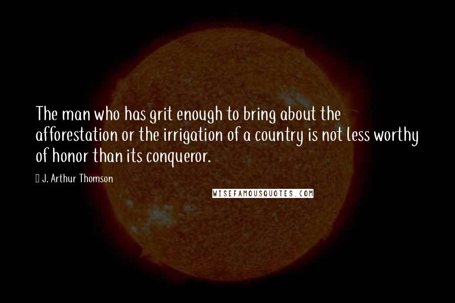 J. Arthur Thomson Quotes: The man who has grit enough to bring about the afforestation or the irrigation of a country is not less worthy of honor than its conqueror.